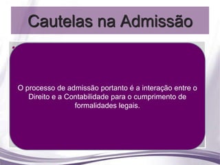 Cautelas na Admissão
• Procedimentos anteriores à admissão
  Orientação e estudo todos os direitos trabalhistas
    A não concessão de avaliativo
    podem condenar o empregador a fazê-los, com os
    efeitos retroativos ao tempo de trabalho, portanto a
• OAntes da admissão de empregados o planejamento o
  Custos pordecorreta resolvem em grande parteentre
      orientação
    processo empregadoportanto é a interação
                  admissão
                                                    os
     deve avaliar a necessidade de contratação com o
                     conflitos existentes.
   Planejamento e custo efetivo o cumprimento de
     Direito e a Contabilidade para
      custo efetivo de cada funcionário, como décimo
                     formalidades legais.
  Portanto sempre verificar o instrumento coletivo que na
                 terceiro, férias e encargos.
• Processo de vezes asseguram direitos e vantagens,
    maioria das admissão
   pois além do salário é preciso lidar com benefícios e
  Cumprimento de formalidades legais
                       questões legais.
 