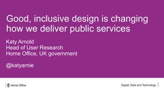 Digital, Data and Technology
Good, inclusive design is changing
how we deliver public services
Katy Arnold
Head of User Research
Home Office, UK government
@katyarnie
 