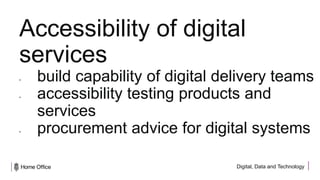 Digital, Data and Technology
Accessibility of digital
services
• build capability of digital delivery teams
• accessibility testing products and
services
• procurement advice for digital systems
 