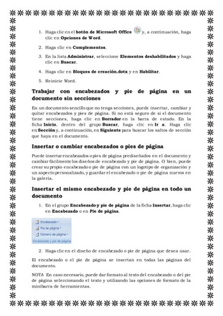 1. Haga clic en el botón de Microsoft Office y, a continuación, haga
clic en Opciones de Word.
2. Haga clic en Complementos.
3. En la lista Administrar, seleccione Elementos deshabilitados y haga
clic en Buscar.
4. Haga clic en Bloques de creación.dotx y en Habilitar.
5. Reinicie Word.
Trabajar con encabezados y pie de página en un
documento sin secciones
En un documento sencillo que no tenga secciones, puede insertar, cambiar y
quitar encabezados y pies de página. Si no está seguro de si el documento
tiene secciones, haga clic en Borrador en la barra de estado. En la
ficha Inicio, dentro del grupo Buscar, haga clic en Ir a. Haga clic
en Sección y, a continuación, en Siguiente para buscar los saltos de sección
que haya en el documento.
Insertar o cambiar encabezados o pies de página
Puede insertar encabezados o pies de página prediseñados en el documento y
cambiar fácilmente los diseños de encabezado y pie de página. O bien, puede
crear su propio encabezado o pie de página con un logotipo de organización y
un aspecto personalizado, y guardar el encabezado o pie de página nuevos en
la galería.
Insertar el mismo encabezado y pie de página en todo un
documento
1. En el grupo Encabezado y pie de página de la ficha Insertar, haga clic
en Encabezado o en Pie de página.
2. Haga clic en el diseño de encabezado o pie de página que desea usar.
El encabezado o el pie de página se insertan en todas las páginas del
documento.
NOTA En caso necesario, puede dar formato al texto del encabezado o del pie
de página seleccionando el texto y utilizando las opciones de formato de la
minibarra de herramientas.
 