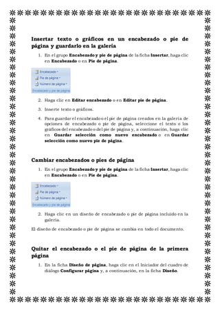 Insertar texto o gráficos en un encabezado o pie de
página y guardarlo en la galería
1. En el grupo Encabezado y pie de página de la ficha Insertar, haga clic
en Encabezado o en Pie de página.
2. Haga clic en Editar encabezado o en Editar pie de página.
3. Inserte texto o gráficos.
4. Para guardar el encabezado o el pie de página creados en la galería de
opciones de encabezado o pie de página, seleccione el texto o los
gráficos del encabezado o del pie de página y, a continuación, haga clic
en Guardar selección como nuevo encabezado o en Guardar
selección como nuevo pie de página.
Cambiar encabezados o pies de página
1. En el grupo Encabezado y pie de página de la ficha Insertar, haga clic
en Encabezado o en Pie de página.
2. Haga clic en un diseño de encabezado o pie de página incluido en la
galería.
El diseño de encabezado o pie de página se cambia en todo el documento.
Quitar el encabezado o el pie de página de la primera
página
1. En la ficha Diseño de página, haga clic en el Iniciador del cuadro de
diálogo Configurar página y, a continuación, en la ficha Diseño.
 