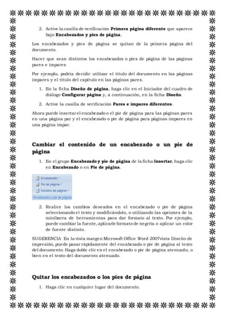 2. Active la casilla de verificación Primera página diferente que aparece
bajo Encabezados y pies de página.
Los encabezados y pies de página se quitan de la primera página del
documento.
Hacer que sean distintos los encabezados o pies de página de las páginas
pares e impares
Por ejemplo, podría decidir utilizar el título del documento en las páginas
impares y el título del capítulo en las páginas pares.
1. En la ficha Diseño de página, haga clic en el Iniciador del cuadro de
diálogo Configurar página y, a continuación, en la ficha Diseño.
2. Active la casilla de verificación Pares e impares diferentes.
Ahora puede insertar el encabezado o el pie de página para las páginas pares
en una página par y el encabezado o pie de página para páginas impares en
una página impar.
Cambiar el contenido de un encabezado o un pie de
página
1. En el grupo Encabezado y pie de página de la ficha Insertar, haga clic
en Encabezado o en Pie de página.
2. Realice los cambios deseados en el encabezado o pie de página
seleccionando el texto y modificándolo, o utilizando las opciones de la
minibarra de herramientas para dar formato al texto. Por ejemplo,
puede cambiar la fuente, aplicarle formato de negrita o aplicar un color
de fuente distinto.
SUGERENCIA En la vista margen Microsoft Office Word 2007vista Diseño de
impresión, puede pasar rápidamente del encabezado o pie de página al texto
del documento. Haga doble clic en el encabezado o pie de página atenuado, o
bien en el texto del documento atenuado.
Quitar los encabezados o los pies de página
1. Haga clic en cualquier lugar del documento.
 