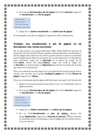 2. En el grupo Encabezado y pie de página de la ficha Insertar, haga clic
en Encabezado o en Pie de página.
3. Haga clic en Quitar encabezado o en Quitar pie de página.
El encabezado o los pies de página se quitan de todo el documento.
Trabajar con encabezados y pie de página en un
documento con varias secciones
En un documento con margen Microsoft Office Word 2007vista Diseño de
impresión, sección,puede insertar, cambiar y quitar diferentes encabezados y
pies de página para cada sección. O bien, puede utilizar el mismo encabezado
o pie de página para todas las secciones. Si no está seguro de si el documento
tiene secciones, haga clic en Borrador en la barra de estado. En la
ficha Inicio, dentro del grupo Buscar, haga clic en Ir a. Haga clic
en Sección y, a continuación, en Siguiente para buscar los saltos de sección
que haya en el documento.
Para crear saltos de sección,haga clic en el lugar del documento donde desea
colocar una sección. En el grupo Configurar página de la ficha Diseño de
página, haga clic en Saltos.
Crear un encabezado o pie de página diferente para una parte del documento
1. Haga clic en la sección para la que desee crear un encabezado o pie de
página distinto.
2. En el grupo Encabezado y pie de página de la ficha Insertar, haga clic
en Encabezado o en Pie de página.
3. Haga clic en Editar encabezado o en Editar pie de página.
4. En la ficha Encabezados y pies de página, dentro del
grupo Exploración, haga clic en Vincular al anterior para eliminar
la conexión entre el encabezado y el pie de página de la sección nueva y
el de la anterior.
 