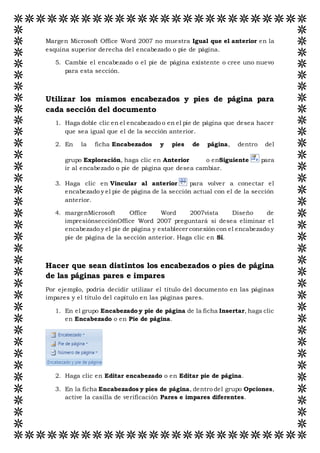Margen Microsoft Office Word 2007 no muestra Igual que el anterior en la
esquina superior derecha del encabezado o pie de página.
5. Cambie el encabezado o el pie de página existente o cree uno nuevo
para esta sección.
Utilizar los mismos encabezados y pies de página para
cada sección del documento
1. Haga doble clic en el encabezado o en el pie de página que desea hacer
que sea igual que el de la sección anterior.
2. En la ficha Encabezados y pies de página, dentro del
grupo Exploración, haga clic en Anterior o enSiguiente para
ir al encabezado o pie de página que desea cambiar.
3. Haga clic en Vincular al anterior para volver a conectar el
encabezado y el pie de página de la sección actual con el de la sección
anterior.
4. margenMicrosoft Office Word 2007vista Diseño de
impresiónsecciónOffice Word 2007 preguntará si desea eliminar el
encabezado y el pie de página y establecer conexión con el encabezado y
pie de página de la sección anterior. Haga clic en Sí.
Hacer que sean distintos los encabezados o pies de página
de las páginas pares e impares
Por ejemplo, podría decidir utilizar el título del documento en las páginas
impares y el título del capítulo en las páginas pares.
1. En el grupo Encabezado y pie de página de la ficha Insertar, haga clic
en Encabezado o en Pie de página.
2. Haga clic en Editar encabezado o en Editar pie de página.
3. En la ficha Encabezados y pies de página, dentro del grupo Opciones,
active la casilla de verificación Pares e impares diferentes.
 
