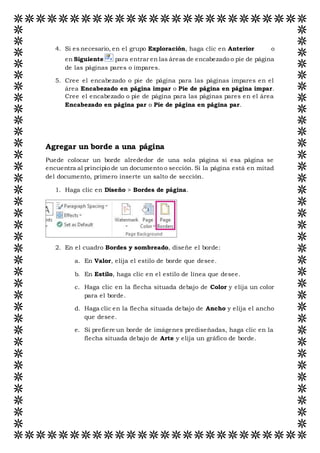 4. Si es necesario, en el grupo Exploración, haga clic en Anterior o
en Siguiente para entrar en las áreas de encabezado o pie de página
de las páginas pares o impares.
5. Cree el encabezado o pie de página para las páginas impares en el
área Encabezado en página impar o Pie de página en página impar.
Cree el encabezado o pie de página para las páginas pares en el área
Encabezado en página par o Pie de página en página par.
Agregar un borde a una página
Puede colocar un borde alrededor de una sola página si esa página se
encuentra al principio de un documento o sección. Si la página está en mitad
del documento, primero inserte un salto de sección.
1. Haga clic en Diseño > Bordes de página.
2. En el cuadro Bordes y sombreado, diseñe el borde:
a. En Valor, elija el estilo de borde que desee.
b. En Estilo, haga clic en el estilo de línea que desee.
c. Haga clic en la flecha situada debajo de Color y elija un color
para el borde.
d. Haga clic en la flecha situada debajo de Ancho y elija el ancho
que desee.
e. Si prefiere un borde de imágenes prediseñadas, haga clic en la
flecha situada debajo de Arte y elija un gráfico de borde.
 
