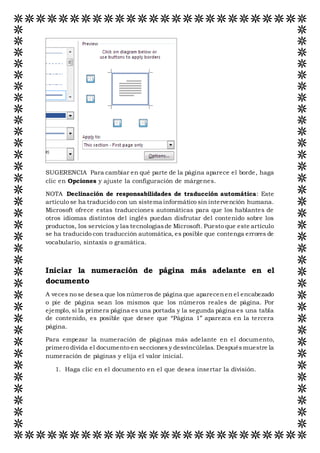 SUGERENCIA Para cambiar en qué parte de la página aparece el borde, haga
clic en Opciones y ajuste la configuración de márgenes.
NOTA Declinación de responsabilidades de traducción automática: Este
artículo se ha traducido con un sistema informático sin intervención humana.
Microsoft ofrece estas traducciones automáticas para que los hablantes de
otros idiomas distintos del inglés puedan disfrutar del contenido sobre los
productos, los servicios y las tecnologíasde Microsoft. Puesto que este artículo
se ha traducido con traducción automática, es posible que contenga errores de
vocabulario, sintaxis o gramática.
Iniciar la numeración de página más adelante en el
documento
A veces no se desea que los números de página que aparecenen el encabezado
o pie de página sean los mismos que los números reales de página. Por
ejemplo, si la primera página es una portada y la segunda página es una tabla
de contenido, es posible que desee que “Página 1” aparezca en la tercera
página.
Para empezar la numeración de páginas más adelante en el documento,
primero divida el documento en secciones y desvincúlelas. Despuésmuestre la
numeración de páginas y elija el valor inicial.
1. Haga clic en el documento en el que desea insertar la división.
 