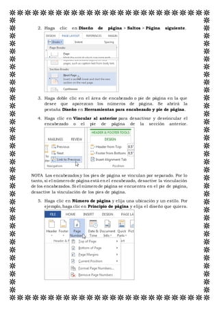 2. Haga clic en Diseño de página > Saltos > Página siguiente.
3. Haga doble clic en el área de encabezado o pie de página en la que
desee que aparezcan los números de página. Se abrirá la
pestaña Diseño en Herramientas para encabezado y pie de página.
4. Haga clic en Vincular al anterior para desactivar y desvincular el
encabezado o el pie de página de la sección anterior.
NOTA Los encabezados y los pies de página se vinculan por separado. Por lo
tanto, si el número de página está en el encabezado, desactive la vinculación
de los encabezados. Si el número de página se encuentra en el pie de página,
desactive la vinculación de los pies de página.
5. Haga clic en Número de página y elija una ubicación y un estilo. Por
ejemplo, haga clic en Principio de página y elija el diseño que quiera.
 