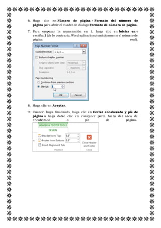 6. Haga clic en Número de página > Formato del número de
página para abrir el cuadro de diálogo Formato de número de página.
7. Para empezar la numeración en 1, haga clic en Iniciar en y
escriba 1 (de lo contrario, Word aplicará automáticamente el número de
página real).
8. Haga clic en Aceptar.
9. Cuando haya finalizado, haga clic en Cerrar encabezado y pie de
página o haga doble clic en cualquier parte fuera del área de
encabezado o pie de página.
 