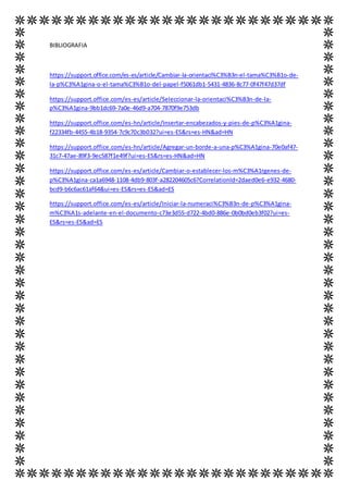 BIBLIOGRAFIA
https://support.office.com/es-es/article/Cambiar-la-orientaci%C3%B3n-el-tama%C3%B1o-de-
la-p%C3%A1gina-o-el-tama%C3%B1o-del-papel-f5061db1-5431-4836-8c77-0f47f47d37df
https://support.office.com/es-es/article/Seleccionar-la-orientaci%C3%B3n-de-la-
p%C3%A1gina-9bb1dc69-7a0e-46d9-a704-7870f9e753db
https://support.office.com/es-hn/article/Insertar-encabezados-y-pies-de-p%C3%A1gina-
f22334fb-4455-4b18-9354-7c9c70c3b032?ui=es-ES&rs=es-HN&ad=HN
https://support.office.com/es-hn/article/Agregar-un-borde-a-una-p%C3%A1gina-70e0af47-
31c7-47ae-89f3-9ec587f1e49f?ui=es-ES&rs=es-HN&ad=HN
https://support.office.com/es-es/article/Cambiar-o-establecer-los-m%C3%A1rgenes-de-
p%C3%A1gina-ca1a6948-1108-4db9-803f-a282204605c6?CorrelationId=2daed0e6-e932-4680-
bcd9-b6c6ac61af64&ui=es-ES&rs=es-ES&ad=ES
https://support.office.com/es-es/article/Iniciar-la-numeraci%C3%B3n-de-p%C3%A1gina-
m%C3%A1s-adelante-en-el-documento-c73e3d55-d722-4bd0-886e-0b0bd0eb3f02?ui=es-
ES&rs=es-ES&ad=ES
 