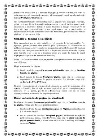 cambiar la orientación y el tamaño de página y ver los cambios, así como la
relación entre el tamaño de página y el tamaño del papel, en el cuadro de
diálogo Configurar impresión.
Al establecer el tamaño o la orientación de la página y del papel por separado,
podrá controlar dónde desea colocar la página en el papel, y evitará errores de
alineación al imprimir. También puede imprimir a sangre con respecto al
borde del papel imprimiendo en un papel mayor que la publicación, y
recortándolo después al tamaño deseado. Asimismo, puede imprimir varias
páginas en una misma hoja.
Cambiar el tamaño de la página
Este procedimiento permite establecer el tamaño de la publicación. Por
ejemplo, puede utilizar este método para seleccionar el tamaño de la
publicación impresa correspondiente a un póster que mide 56 cm x 86 cm una
vez impreso, independientemente de si la impresora admite una sola hoja de
gran tamaño o de si se va a imprimir como una serie de hojas de papel
superpuestas (lo que se denomina mosaico).
NOTA En Office Publisher 2007, se pueden crear publicaciones hasta de 610
cm x 610 cm.
Elegir un tamaño de página
1. En el panel de tareas Formato de publicación haga clic en Cambiar
tamaño de página.
2. En el cuadro de diálogo Configurar página, haga clic en el icono que
representa el tamaño de página deseado. Por ejemplo, haga clic
en Carta 21,59 x 27,94 cm
Si no ve el tamaño que desea, puede desplazarse y elegir un tamaño de otro
tipo de publicación. Por ejemplo, si desea imprimir el menú como póster para
colocarlo en la pared, puede ir a Pósteres y hacer clic en el icono
correspondiente al tamaño de página que desee.
Crear un tamaño de página personalizado
En el panel de tareas Formato de publicación haga clic en Cambiar tamaño
de página, y siga uno de estos procedimientos:
 En el cuadro de diálogo Configurar página, en Página, escriba el ancho
y el alto que desea.
 En el cuadro de diálogo Configurar página, seleccione el tipo de
publicación que desea, como Pósteres, haga clic en Crear tamaño de
página personalizado y, a continuación, escriba el ancho y el alto que
desea enPágina.
 