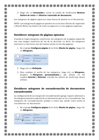 2. Haga clic en Avanzados y active la casilla de verificación Mostrar
límites de texto en Mostrar contenido de documento.
Los márgenes de página aparecen como líneas de puntos en el documento.
NOTA Los márgenes de página se pueden ver en la vista Diseño de impresión
o Diseño Web y los límites de texto no aparecen en las páginas impresas.
Establecer márgenes de páginas opuestas
Cuando se eligen márgenes simétricos, los márgenes de la página izquierda
son una imagen simétrica de los de la derecha; es decir, los márgenes
interiores y exteriores son del mismo ancho en las dos páginas.
1. En el grupo Configurar página de la ficha Diseño de página, haga clic
en Márgenes.
2. Haga clic en Reflejado.
3. Para cambiar el ancho de los márgenes, haga clic en Márgenes,
después en Márgenes personalizados y, por último, en los
cuadros Interior y Exterior, escriba los valores de ancho que desea
utilizar.
Establecer márgenes de encuadernación de documentos
encuadernados
La configuraciónde un margen de encuadernación agrega espacio adicional a
los márgeneslateral o superior de un documento que se va a encuadernar. Los
márgenes de encuadernación ayudan a evitar que quede texto oculto al
encuadernar un documento.
1. En el grupo Configurar página de la ficha Diseño de página, haga clic
en Márgenes.
 