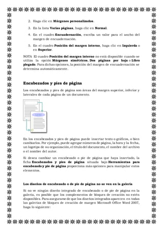 2. Haga clic en Márgenes personalizados.
3. En la lista Varias páginas, haga clic en Normal.
4. En el cuadro Encuadernación, escriba un valor para el ancho del
margen de encuadernación.
5. En el cuadro Posición del margen interno, haga clic en Izquierda o
en Superior.
NOTA El cuadro Posición del margen interno no está disponible cuando se
utiliza la opción Márgenes simétricos, Dos páginas por hoja o Libro
plegado. Para dichas opciones, la posición del margen de encuadernación se
determina automáticamente.
Encabezados y pies de página
Los encabezados y pies de página son áreas del margen superior, inferior y
laterales de cada página de un documento.
En los encabezados y pies de página puede insertar texto o gráficos, o bien
cambiarlos. Por ejemplo, puede agregar números de página, la hora y la fecha,
un logotipo de su organización,el título del documento, el nombre del archivo
o el nombre del autor.
Si desea cambiar un encabezado o pie de página que haya insertado, la
ficha Encabezados y pies de página situada bajo Herramientas para
encabezado y pie de página proporciona más opciones para manipular estos
elementos.
Los diseños de encabezado o de pie de página no se ven en la galería
Si no ve ningún diseño integrado de encabezado o de pie de página en la
galería, es posible que los complementos de bloques de creación no estén
disponibles. Para asegurarse de que los diseños integrados aparecen en todas
las galerías de bloques de creación de margen Microsoft Office Word 2007,
haga lo siguiente:
 