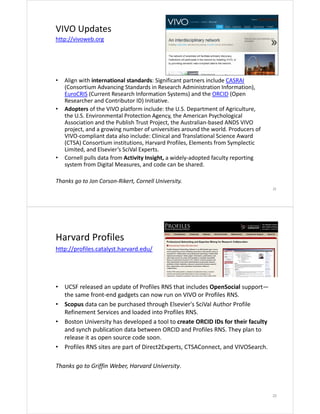 VIVO Updates
http://vivoweb.org

•

•

•

Align with international standards: Significant partners include CASRAI
(Consortium Advancing Standards in Research Administration Information), 
EuroCRIS (Current Research Information Systems) and the ORCID (Open 
Researcher and Contributor ID) Initiative.
Adopters of the VIVO platform include: the U.S. Department of Agriculture, 
the U.S. Environmental Protection Agency, the American Psychological 
Association and the Publish Trust Project, the Australian‐based ANDS VIVO 
project, and a growing number of universities around the world. Producers of 
VIVO‐compliant data also include: Clinical and Translational Science Award 
(CTSA) Consortium institutions, Harvard Profiles, Elements from Symplectic
Limited, and Elsevier’s SciVal Experts. 
Cornell pulls data from Activity Insight, a widely‐adopted faculty reporting 
system from Digital Measures, and code can be shared.

Thanks go to Jon Corson‐Rikert, Cornell University.
21

Harvard Profiles
http://profiles.catalyst.harvard.edu/

•
•
•

•

UCSF released an update of Profiles RNS that includes OpenSocial support—
the same front‐end gadgets can now run on VIVO or Profiles RNS.
Scopus data can be purchased through Elsevier's SciVal Author Profile 
Refinement Services and loaded into Profiles RNS. 
Boston University has developed a tool to create ORCID IDs for their faculty 
and synch publication data between ORCID and Profiles RNS. They plan to 
release it as open source code soon.
Profiles RNS sites are part of Direct2Experts, CTSAConnect, and VIVOSearch.

Thanks go to Griffin Weber, Harvard University.

22

 