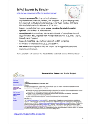 SciVal Experts by Elsevier
http://www.elsevier.com/elsevier‐products/scival
•

•
•

•
•
•

Supports group profiles (e.g., schools, divisions, 
departments OR institutes, centers, and programs OR graduate programs)  
but also multi‐institutional instances [e.g., Solar Fuels Institute (SOFI) and 
Chicago Collaboration for Women in STEM sites.  
Experts can pull data from some annual reporting/faculty information 
systems, such as FASIS at Northwestern. 
De‐duplication feature allows for the reconciliation of multiple versions of, 
say publication data, ingested from multiple data sources (e.g., WoS, Scopus, 
CrossRef, and PubMed.
Supports reporting, e.g., multiple biosketch and CV templates.
Committed to interoperability, e.g., with SciENcv.
ORCID IDs are incorporated into the Scopus DB in support of author and 
institution refinement.

Thanks go to Holly J Falk‐Krzesinski, Vice President Global Academic & Research Relations, Elsevier
23

http://rbm.nih.gov/profile_project.htm
24

 