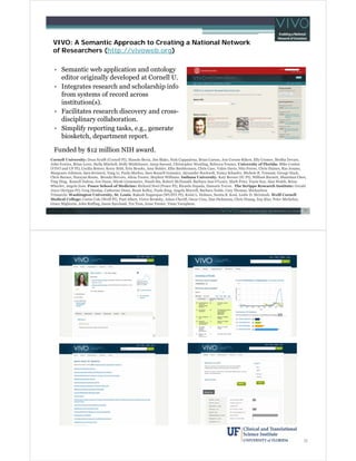 VIVO: A Semantic Approach to Creating a National Network
of Researchers (http://vivoweb.org)
• Semantic web application and ontology
editor originally developed at Cornell U.
• Integrates research and scholarship info
from systems of record across
institution(s).
• Facilitates research discovery and crossdisciplinary collaboration.
• Simplify reporting tasks, e.g., generate
biosketch, department report.
Funded by $12 million NIH award.
Cornell University: Dean Krafft (Cornell PI), Manolo Bevia, Jim Blake, Nick Cappadona, Brian Caruso, Jon Corson-Rikert, Elly Cramer, Medha Devare,
John Fereira, Brian Lowe, Stella Mitchell, Holly Mistlebauer, Anup Sawant, Christopher Westling, Rebecca Younes. University of Florida: Mike Conlon
(VIVO and UF PI), Cecilia Botero, Kerry Britt, Erin Brooks, Amy Buhler, Ellie Bushhousen, Chris Case, Valrie Davis, Nita Ferree, Chris Haines, Rae Jesano,
Margeaux Johnson, Sara Kreinest, Yang Li, Paula Markes, Sara Russell Gonzalez, Alexander Rockwell, Nancy Schaefer, Michele R. Tennant, George Hack,
Chris Barnes, Narayan Raum, Brenda Stevens, Alicia Turner, Stephen Williams. Indiana University: Katy Borner (IU PI), William Barnett, Shanshan Chen,
Ying Ding, Russell Duhon, Jon Dunn, Micah Linnemeier, Nianli Ma, Robert McDonald, Barbara Ann O'Leary, Mark Price, Yuyin Sun, Alan Walsh, Brian
Wheeler, Angela Zoss. Ponce School of Medicine: Richard Noel (Ponce PI), Ricardo Espada, Damaris Torres. The Scripps Research Institute: Gerald
Joyce (Scripps PI), Greg Dunlap, Catherine Dunn, Brant Kelley, Paula King, Angela Murrell, Barbara Noble, Cary Thomas, Michaeleen
Trimarchi. Washington University, St. Louis: Rakesh Nagarajan (WUSTL PI), Kristi L. Holmes, Sunita B. Koul, Leslie D. McIntosh. Weill Cornell
Medical College: Curtis Cole (Weill PI), Paul Albert, Victor Brodsky, Adam Cheriff, Oscar Cruz, Dan Dickinson, Chris Huang, Itay Klaz, Peter Michelini,
Grace Migliorisi, John Ruffing, Jason Specland, Tru Tran, Jesse Turner, Vinay Varughese.

31

32

 