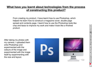 What have you learnt about technologies from the process of constructing this product? From creating my product, I have learnt how to use Photoshop, which helped me learn how to construct a magazine cover, double page spread and contents page. I learnt how to use the Photoshop tools like crop and lasso to improve my work and make it look like a finished product . After taking my photos with my camera, I uploaded them onto Photoshop and experimented with the colours of the image and experimented with the image itself by experimenting with the size and layout. 