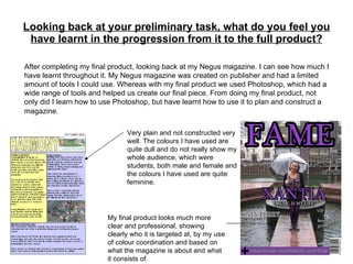Looking back at your preliminary task, what do you feel you have learnt in the progression from it to the full product? After completing my final product, looking back at my Negus magazine. I can see how much I have learnt throughout it. My Negus magazine was created on publisher and had a limited amount of tools I could use. Whereas with my final product we used Photoshop, which had a wide range of tools and helped us create our final piece. From doing my final product, not only did I learn how to use Photoshop, but have learnt how to use it to plan and construct a magazine.   Very plain and not constructed very well. The colours I have used are quite dull and do not really show my whole audience, which were students, both male and female and the colours I have used are quite feminine.  My final product looks much more clear and professional, showing clearly who it is targeted at, by my use of colour coordination and based on what the magazine is about and what it consists of. 