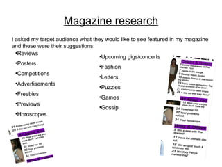 Magazine research I asked my target audience what they would like to see featured in my magazine and these were their suggestions: Reviews Posters Competitions Advertisements Freebies Previews Horoscopes Upcoming gigs/concerts Fashion Letters Puzzles Games  Gossip 