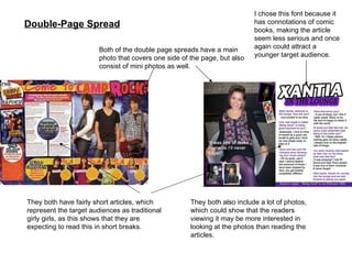 Double-Page Spread Both of the double page spreads have a main photo that covers one side of the page, but also consist of mini photos as well. They both have fairly short articles, which represent the target audiences as traditional girly girls, as this shows that they are expecting to read this in short breaks.  I chose this font because it has connotations of comic books, making the article seem less serious and once again could attract a younger target audience. They both also include a lot of photos, which could show that the readers viewing it may be more interested in looking at the photos than reading the articles. 