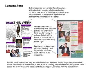 Contents Page In other music magazines, they are just about music. However, in pop magazines like the one above also consist of other topics as well, such as clothing, about the readers and games. I also added this to my magazine, because I believe it helped us interact with the readers more. Both magazines have a letter from the editor, which basically explains what the editor has chosen to talk about in this issue and why it is an important topic. It also gives it a personal link between the audience and the editor. We both coloured our subheadings with coloured panels, but where they have used a variety of colours, I stuck with a theme of just one colour, because that colour is my house style. Both have numbered our pictures, showing clear instructions on where each article is in the magazine. 