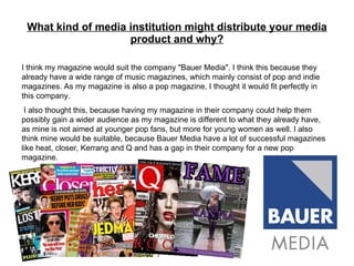 What kind of media institution might distribute your media product and why? I think my magazine would suit the company "Bauer Media". I think this because they already have a wide range of music magazines, which mainly consist of pop and indie magazines. As my magazine is also a pop magazine, I thought it would fit perfectly in this company. I also thought this, because having my magazine in their company could help them possibly gain a wider audience as my magazine is different to what they already have, as mine is not aimed at younger pop fans, but more for young women as well. I also think mine would be suitable, because Bauer Media have a lot of successful magazines like heat, closer, Kerrang and Q and has a gap in their company for a new pop magazine. 