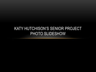 KATY HUTCHISON’S SENIOR PROJECT
       PHOTO SLIDESHOW
 