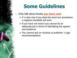 Some Guidelines
• Only talk about books you have read
 It’s also nice if you liked the book but sometimes
a negative booktalk will work
 If you have not read it you cannot do an
adequate job in terms of identifying the appeal
and audience
 You cannot rely on reviews or publisher’s age
recommendations
 