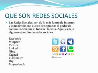 QUE SON REDES SOCIALES
 Las Redes Sociales, son de lo más fuerte de Internet,
  y es un fenómeno que se debe gracias al poder de
  comunicación que el Internet facilita. Aquí les dejo
  algunos ejemplos de redes sociales:

  Facebook
  Myspace
  Twitter
  Linkedin
  Ning
  Tagged
  Classmates
  Hi5
  Myyearbook
 
