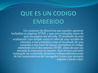 Un conjunto de directivas que pueden aparecer
incluidas en páginas HTML y que son evaluadas antes de
            que esa página sea servida. El resultado de esta
  evaluación (tan simple como el valor de una variable de
        entorno, o tan compleja como el resultado de una
        consulta a una base de datos) reemplaza el código
      embebido en el documento HTML antes de que sea
     enviada la respuesta al usuario. Esta técnica permite
 conseguir un contenido dinámico independientemente
   de las características del navegador (como por ejemplo
                                      soporte a Javas cript)
 