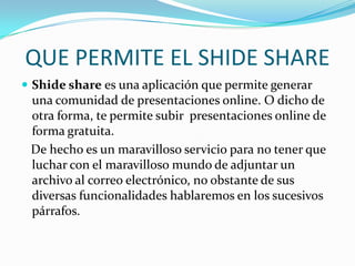 QUE PERMITE EL SHIDE SHARE
 Shide share es una aplicación que permite generar
 una comunidad de presentaciones online. O dicho de
 otra forma, te permite subir presentaciones online de
 forma gratuita.
 De hecho es un maravilloso servicio para no tener que
 luchar con el maravilloso mundo de adjuntar un
 archivo al correo electrónico, no obstante de sus
 diversas funcionalidades hablaremos en los sucesivos
 párrafos.
 