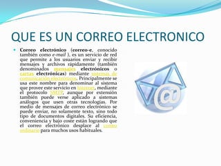 QUE ES UN CORREO ELECTRONICO
 Correo electrónico (correo-e, conocido
  también como e-mail ), es un servicio de red
  que permite a los usuarios enviar y recibir
  mensajes y archivos rápidamente (también
  denominados mensajes electrónicos o
  cartas electrónicas) mediante sistemas de
  comunicación electrónicos. Principalmente se
  usa este nombre para denominar al sistema
  que provee este servicio en Internet, mediante
  el protocolo SMTP, aunque por extensión
  también puede verse aplicado a sistemas
  análogos que usen otras tecnologías. Por
  medio de mensajes de correo electrónico se
  puede enviar, no solamente texto, sino todo
  tipo de documentos digitales. Su eficiencia,
  conveniencia y bajo coste están logrando que
  el correo electrónico desplace al correo
  ordinario para muchos usos habituales.
 