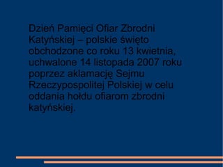 Dzień Pamięci Ofiar Zbrodni
Katyńskiej – polskie święto
obchodzone co roku 13 kwietnia,
uchwalone 14 listopada 2007 roku
poprzez aklamację Sejmu
Rzeczypospolitej Polskiej w celu
oddania hołdu ofiarom zbrodni
katyńskiej.
 