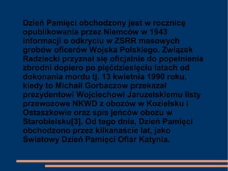Dzień Pamięci obchodzony jest w rocznicę
opublikowania przez Niemców w 1943
informacji o odkryciu w ZSRR masowych
grobów oficerów Wojska Polskiego. Związek
Radziecki przyznał się oficjalnie do popełnienia
zbrodni dopiero po pięćdziesięciu latach od
dokonania mordu tj. 13 kwietnia 1990 roku,
kiedy to Michaił Gorbaczow przekazał
prezydentowi Wojciechowi Jaruzelskiemu listy
przewozowe NKWD z obozów w Kozielsku i
Ostaszkowie oraz spis jeńców obozu w
Starobielsku[3]. Od tego dnia, Dzień Pamięci
obchodzono przez kilkanaście lat, jako
Światowy Dzień Pamięci Ofiar Katynia.
 