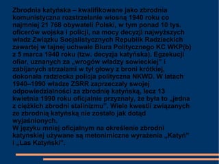 Zbrodnia katyńska – kwalifikowane jako zbrodnia
komunistyczna rozstrzelanie wiosną 1940 roku co
najmniej 21 768 obywateli Polski, w tym ponad 10 tys.
oficerów wojska i policji, na mocy decyzji najwyższych
władz Związku Socjalistycznych Republik Radzieckich
zawartej w tajnej uchwale Biura Politycznego KC WKP(b)
z 5 marca 1940 roku (tzw. decyzja katyńska). Egzekucji
ofiar, uznanych za „wrogów władzy sowieckiej” i
zabijanych strzałami w tył głowy z broni krótkiej,
dokonała radziecka policja polityczna NKWD. W latach
1940–1990 władze ZSRR zaprzeczały swojej
odpowiedzialności za zbrodnię katyńską, lecz 13
kwietnia 1990 roku oficjalnie przyznały, że była to „jedna
z ciężkich zbrodni stalinizmu”. Wiele kwestii związanych
ze zbrodnią katyńską nie zostało jak dotąd
wyjaśnionych.
W języku mniej oficjalnym na określenie zbrodni
katyńskiej używane są metonimiczne wyrażenia „Katyń”
i „Las Katyński”.
 