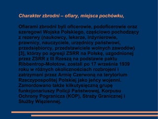 Charakter zbrodni – ofiary, miejsca pochówku,
Ofiarami zbrodni byli oficerowie, podoficerowie oraz
szeregowi Wojska Polskiego, częściowo pochodzący
z rezerwy (naukowcy, lekarze, inżynierowie,
prawnicy, nauczyciele, urzędnicy państwowi,
przedsiębiorcy, przedstawiciele wolnych zawodów)
[3], którzy po agresji ZSRR na Polskę, uzgodnionej
przez ZSRR z III Rzeszą na podstawie paktu
Ribbentrop-Mołotow, zostali po 17 września 1939
roku w różnych okolicznościach rozbrojeni i
zatrzymani przez Armię Czerwoną na terytorium
Rzeczypospolitej Polskiej jako jeńcy wojenni.
Zamordowano także kilkutysięczną grupę
funkcjonariuszy Policji Państwowej, Korpusu
Ochrony Pogranicza (KOP), Straży Granicznej i
Służby Więziennej.
 
