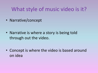What style of music video is it?
• Narrative/concept

• Narrative is where a story is being told
  through out the video.

• Concept is where the video is based around
  on idea
 