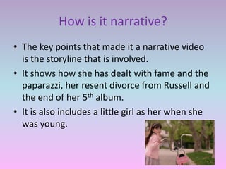 How is it narrative?
• The key points that made it a narrative video
  is the storyline that is involved.
• It shows how she has dealt with fame and the
  paparazzi, her resent divorce from Russell and
  the end of her 5th album.
• It is also includes a little girl as her when she
  was young.
 