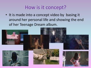 How is it concept?
• It is made into a concept video by basing it
  around her personal life and showing the end
  of her Teenage Dream album.
 