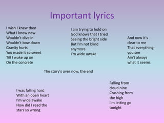 Important lyrics
I wish I knew then                    I am trying to hold on
What I know now                       God knows that I tried
Wouldn't dive in                      Seeing the bright side             And now it's
Wouldn't bow down                     But I'm not blind                  clear to me
Gravity hurts                         anymore                            That everything
You made it so sweet                  I'm wide awake                     you see
Till I woke up on                                                        Ain't always
On the concrete                                                          what it seems

                       The story's over now, the end

                                                               Falling from
                                                               cloud nine
     I was falling hard
                                                               Crashing from
     With an open heart
                                                               the high
     I'm wide awake
                                                               I'm letting go
     How did I read the
                                                               tonight
     stars so wrong
 
