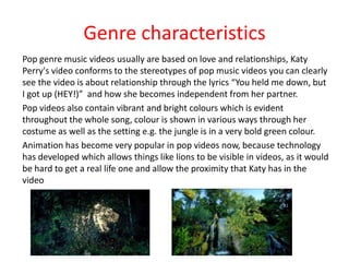 Genre characteristics
Pop genre music videos usually are based on love and relationships, Katy
Perry's video conforms to the stereotypes of pop music videos you can clearly
see the video is about relationship through the lyrics “You held me down, but
I got up (HEY!)” and how she becomes independent from her partner.
Pop videos also contain vibrant and bright colours which is evident
throughout the whole song, colour is shown in various ways through her
costume as well as the setting e.g. the jungle is in a very bold green colour.
Animation has become very popular in pop videos now, because technology
has developed which allows things like lions to be visible in videos, as it would
be hard to get a real life one and allow the proximity that Katy has in the
video

 
