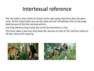 Intertexual reference
The roar video is very similar to Tarzans iconic rope swing, Katy Perry does the exact
same. At first instant when you see the video you will immediately refer to the jungle
book because of the free roaming animals.
Lion king reference king mainly due to the fact that there is a lion.
The music video is also very story book like, because its start of ‘2d’ and then comes to
life like a Disney film opening.

 