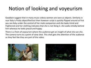 Notion of looking and voyeurism
Goodwin suggest that in many music videos women are seen as objects. Similarly in
roar Katy is firstly objectified but then however script is quickly flipped around at first
you see Katy under the control of her male companion and she looks timid and
frightened and her clothing indicates that she is not liking it. she walks timidly behind
him whereas he looks proud and happy.
There is a from of voyeurism where the audience get an insight of what she can she.
The camera turns to a point of view shot. This shot gets the attention of the audience
as they feel like they are part of the video.

 