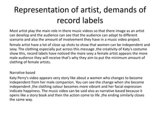 Representation of artist, demands of
record labels
Most artist play the main role in there music videos so that there image as an artist
can develop and the audience can see that the audience can adapt to different
scenario and also the amount of involvement they have in a music video project.
female artist have a lot of close up shots to show that women can be independent and
sexy. The clothing especially put across this message ,the creativity of Katy's costume
show this, record labels have noticed the more sexy a female artist appears the more
male audience they will receive that’s why they aim to put the minimum amount of
clothing of female artists.
Narrative based
Katy Perry's video appears very story like about a women who changes to become
independent from her male companion. You can see the change when she become
independent ,the clothing colour becomes more vibrant and her facial expression
indicate happiness. The music video can be said also as narrative based because it
opens like a story book and then the action come to life ,the ending similarly closes
the same way.

 