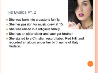 THE BASICS PT. 2
 She was born into a pastor’s family.
 She her passion for music grew at 15.
 She was raised in a religious family.
 She has an older sister and younger brother.
 She signed to a Christian record label, Red Hill, and
recorded an album under her birth name of Katy
Hudson.
 