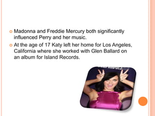  Madonna and Freddie Mercury both significantly
influenced Perry and her music.
 At the age of 17 Katy left her home for Los Angeles,
California where she worked with Glen Ballard on
an album for Island Records.
 