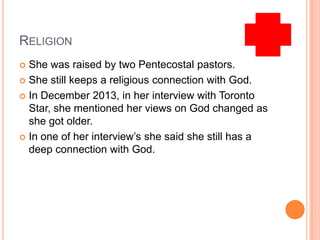 RELIGION
 She was raised by two Pentecostal pastors.
 She still keeps a religious connection with God.
 In December 2013, in her interview with Toronto
Star, she mentioned her views on God changed as
she got older.
 In one of her interview’s she said she still has a
deep connection with God.
 