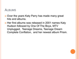 ALBUMS
 Over the years Katy Parry has made many great
hits and albums.
 Her first albums was released in 2001 names Katy
Hudson followed by One Of The Boys, MTV
Unplugged, Teenage Dreams, Teenage Dream
Complete Conflation, and her newest album Prism.
 