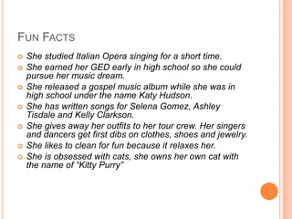 FUN FACTS
 She studied Italian Opera singing for a short time.
 She earned her GED early in high school so she could
pursue her music dream.
 She released a gospel music album while she was in
high school under the name Katy Hudson.
 She has written songs for Selena Gomez, Ashley
Tisdale and Kelly Clarkson.
 She gives away her outfits to her tour crew. Her singers
and dancers get first dibs on clothes, shoes and jewelry.
 She likes to clean for fun because it relaxes her.
 She is obsessed with cats, she owns her own cat with
the name of “Kitty Purry”
 