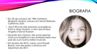 BIOGRAFIA
• Em 25 de outubro de 1984, Katheryn
Elizabeth Hudson nasceu em Santa Bárbara,
Califórnia, EUA;
• Ela é filha de dois pastores evangélicos,
Keith e Mary Hudson, e tem dois irmãos,
Angela e David Hudson;
• Quando era criança, ela ouvia apenas
música evangélica e era proibida pelos seus
pais de ouvir outros estilos musicais;
• Em janeiro de 2010, casou com Russell
Brand, mas ele pediu o divórcio em
dezembro de 2011.
 