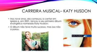 CARREIRA MUSICAL– KATY HUSDON
• Aos nove anos, ela começou a cantar em
igrejas e, em 2001, lançou o seu primeiro álbum
evangélico nomeado Katy Hudson;
• O álbum não teve muito sucesso, mas isso não
a parou.
 